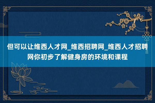 但可以让维西人才网_维西招聘网_维西人才招聘网你初步了解健身房的环境和课程